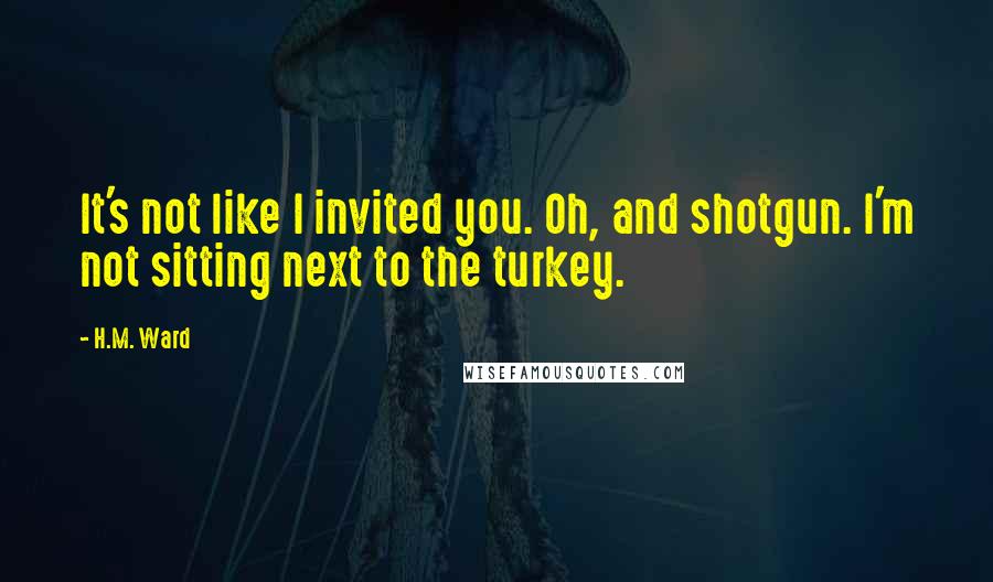 H.M. Ward Quotes: It's not like I invited you. Oh, and shotgun. I'm not sitting next to the turkey.