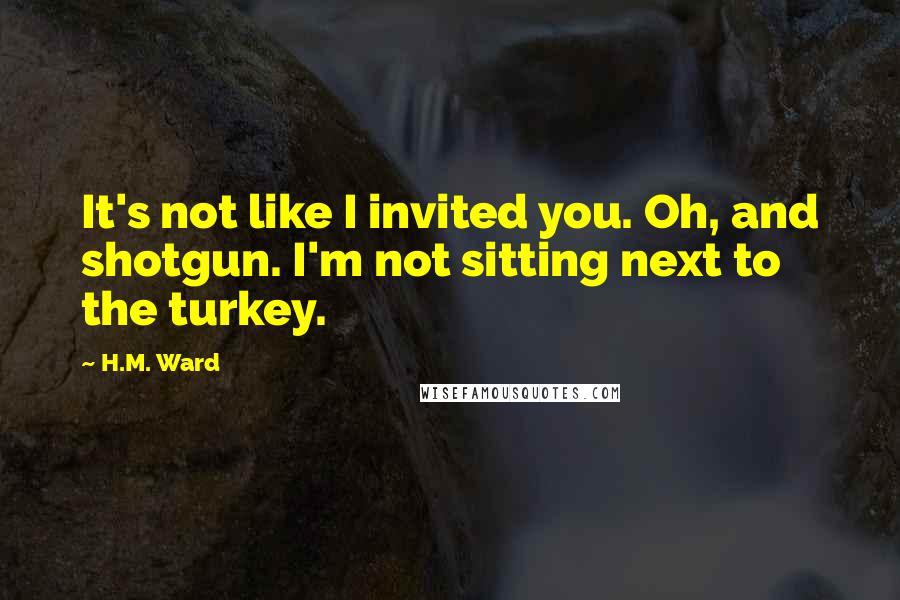 H.M. Ward Quotes: It's not like I invited you. Oh, and shotgun. I'm not sitting next to the turkey.