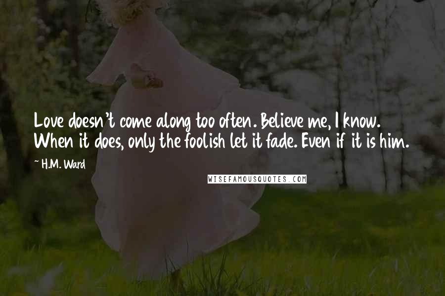 H.M. Ward Quotes: Love doesn't come along too often. Believe me, I know. When it does, only the foolish let it fade. Even if it is him.