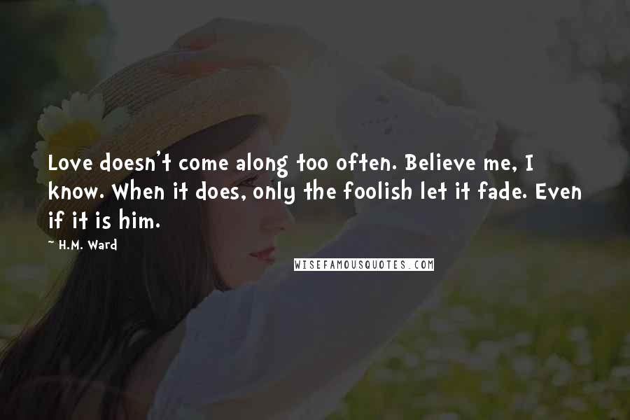 H.M. Ward Quotes: Love doesn't come along too often. Believe me, I know. When it does, only the foolish let it fade. Even if it is him.