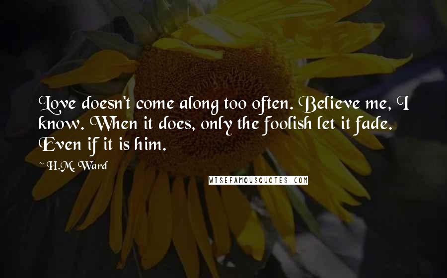 H.M. Ward Quotes: Love doesn't come along too often. Believe me, I know. When it does, only the foolish let it fade. Even if it is him.