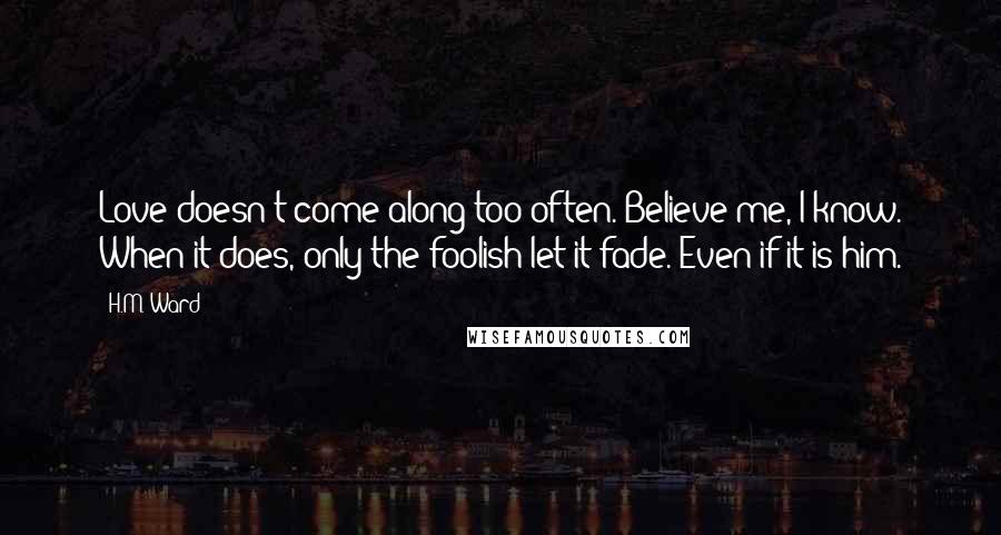 H.M. Ward Quotes: Love doesn't come along too often. Believe me, I know. When it does, only the foolish let it fade. Even if it is him.