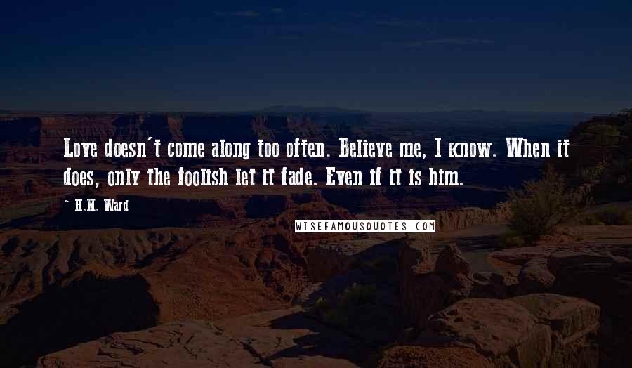 H.M. Ward Quotes: Love doesn't come along too often. Believe me, I know. When it does, only the foolish let it fade. Even if it is him.