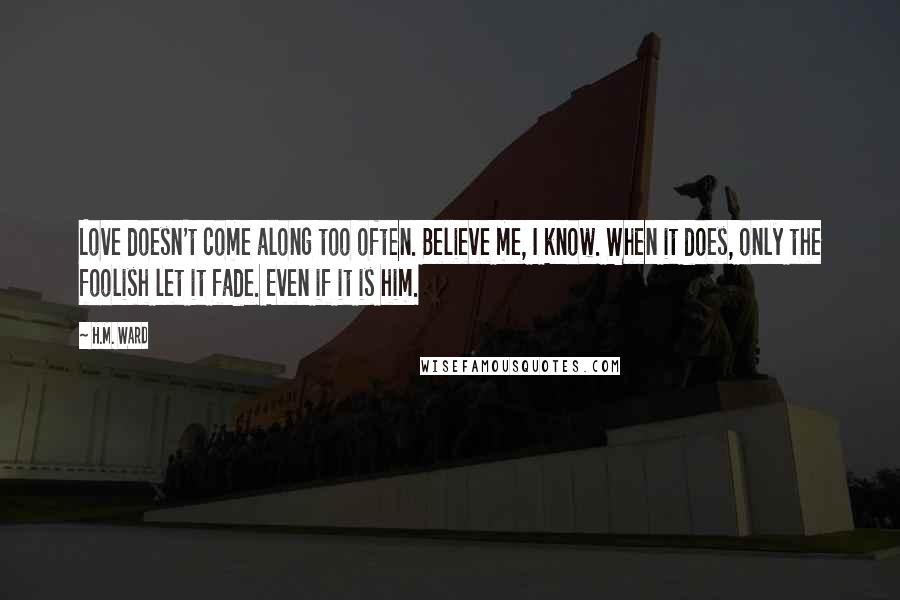 H.M. Ward Quotes: Love doesn't come along too often. Believe me, I know. When it does, only the foolish let it fade. Even if it is him.