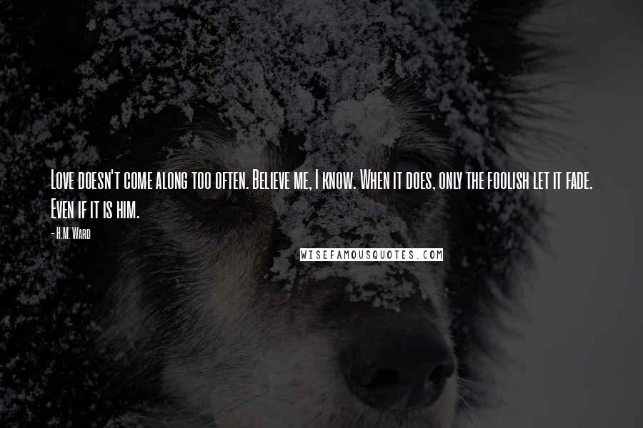 H.M. Ward Quotes: Love doesn't come along too often. Believe me, I know. When it does, only the foolish let it fade. Even if it is him.