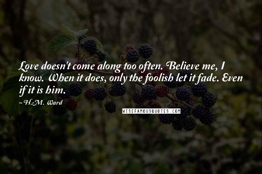 H.M. Ward Quotes: Love doesn't come along too often. Believe me, I know. When it does, only the foolish let it fade. Even if it is him.