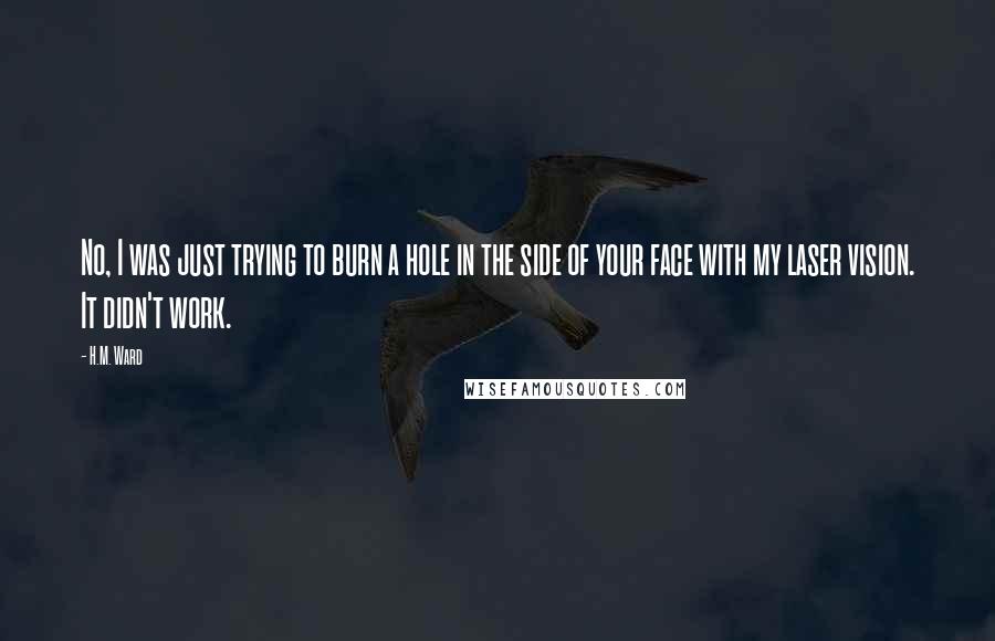 H.M. Ward Quotes: No, I was just trying to burn a hole in the side of your face with my laser vision. It didn't work.