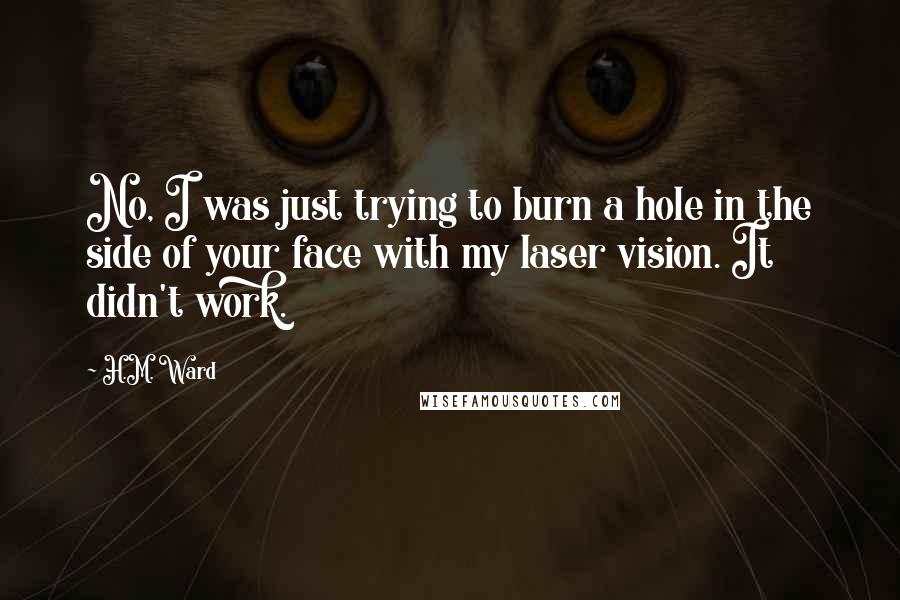 H.M. Ward Quotes: No, I was just trying to burn a hole in the side of your face with my laser vision. It didn't work.