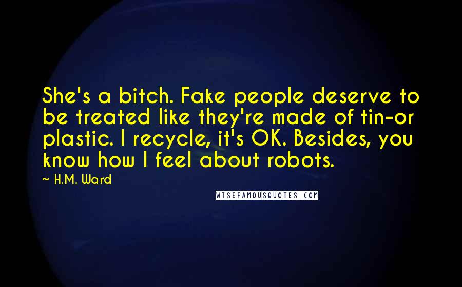 H.M. Ward Quotes: She's a bitch. Fake people deserve to be treated like they're made of tin-or plastic. I recycle, it's OK. Besides, you know how I feel about robots.