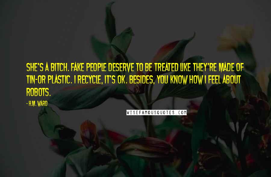 H.M. Ward Quotes: She's a bitch. Fake people deserve to be treated like they're made of tin-or plastic. I recycle, it's OK. Besides, you know how I feel about robots.