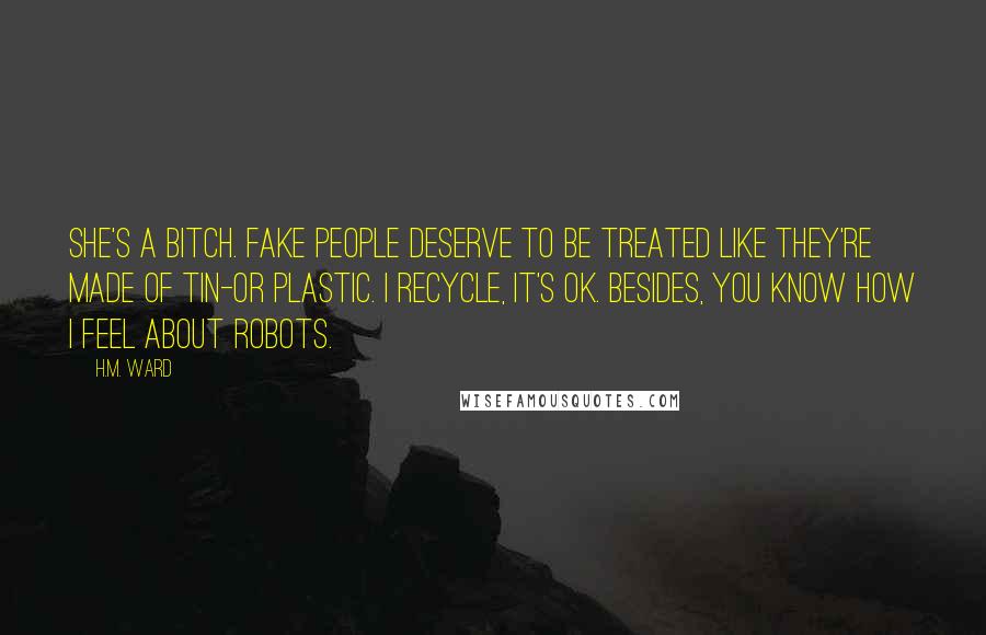 H.M. Ward Quotes: She's a bitch. Fake people deserve to be treated like they're made of tin-or plastic. I recycle, it's OK. Besides, you know how I feel about robots.