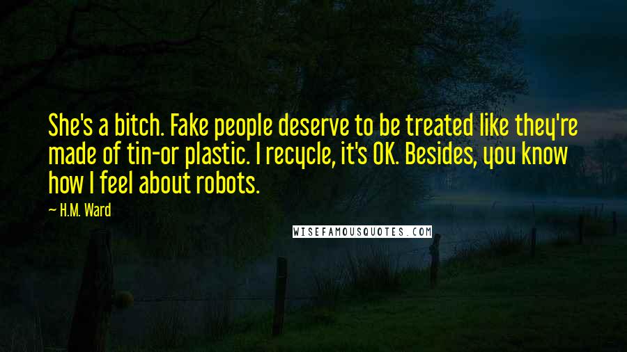 H.M. Ward Quotes: She's a bitch. Fake people deserve to be treated like they're made of tin-or plastic. I recycle, it's OK. Besides, you know how I feel about robots.