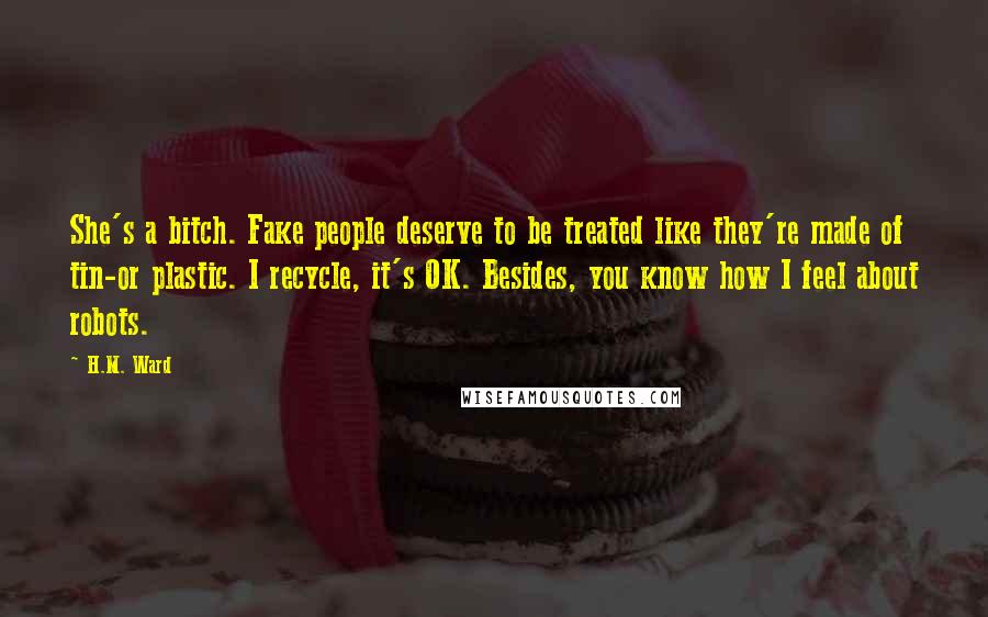 H.M. Ward Quotes: She's a bitch. Fake people deserve to be treated like they're made of tin-or plastic. I recycle, it's OK. Besides, you know how I feel about robots.