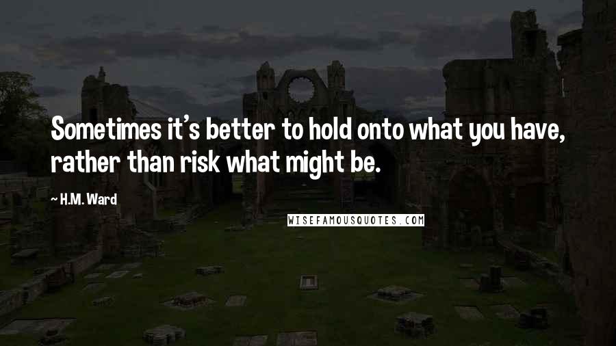 H.M. Ward Quotes: Sometimes it's better to hold onto what you have, rather than risk what might be.