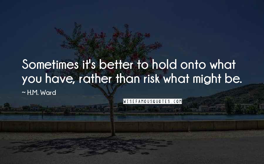 H.M. Ward Quotes: Sometimes it's better to hold onto what you have, rather than risk what might be.