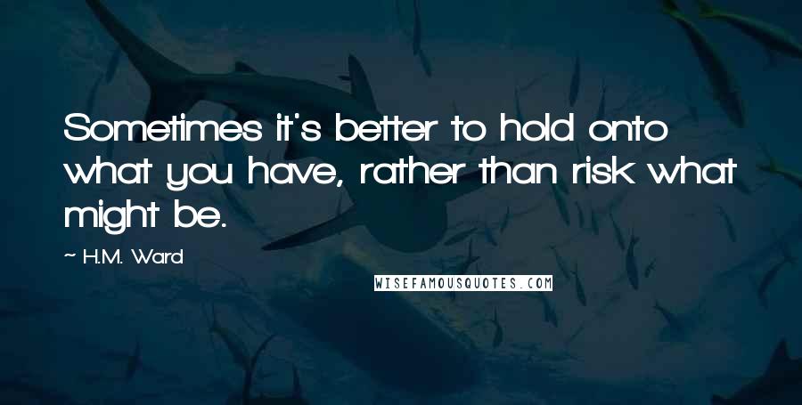H.M. Ward Quotes: Sometimes it's better to hold onto what you have, rather than risk what might be.