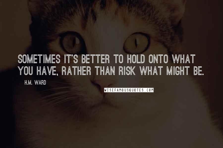 H.M. Ward Quotes: Sometimes it's better to hold onto what you have, rather than risk what might be.