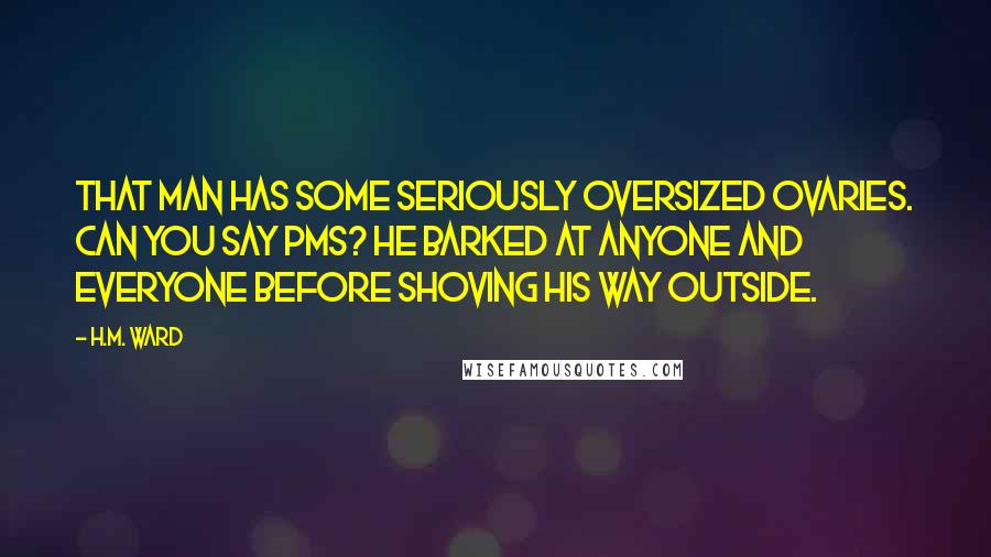H.M. Ward Quotes: That man has some seriously oversized ovaries. Can you say PMS? He barked at anyone and everyone before shoving his way outside.