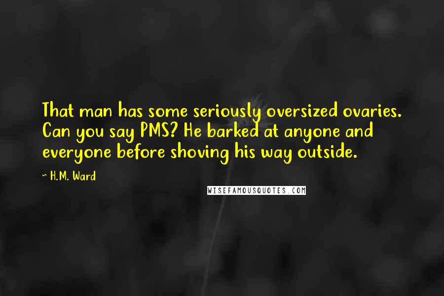 H.M. Ward Quotes: That man has some seriously oversized ovaries. Can you say PMS? He barked at anyone and everyone before shoving his way outside.