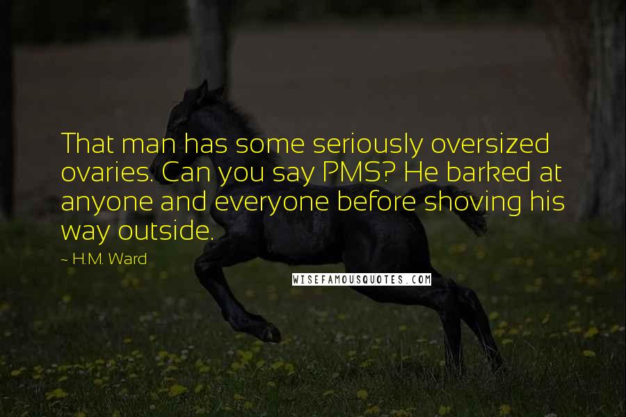 H.M. Ward Quotes: That man has some seriously oversized ovaries. Can you say PMS? He barked at anyone and everyone before shoving his way outside.