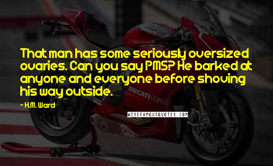 H.M. Ward Quotes: That man has some seriously oversized ovaries. Can you say PMS? He barked at anyone and everyone before shoving his way outside.
