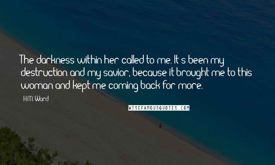 H.M. Ward Quotes: The darkness within her called to me. It's been my destruction and my savior, because it brought me to this woman and kept me coming back for more.