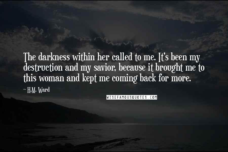 H.M. Ward Quotes: The darkness within her called to me. It's been my destruction and my savior, because it brought me to this woman and kept me coming back for more.