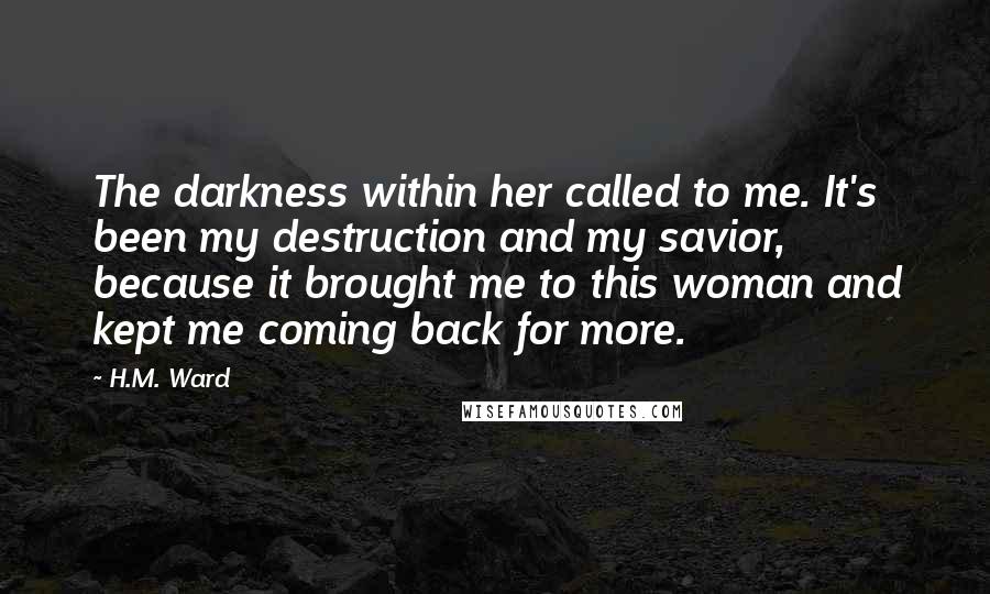 H.M. Ward Quotes: The darkness within her called to me. It's been my destruction and my savior, because it brought me to this woman and kept me coming back for more.