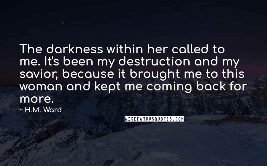H.M. Ward Quotes: The darkness within her called to me. It's been my destruction and my savior, because it brought me to this woman and kept me coming back for more.
