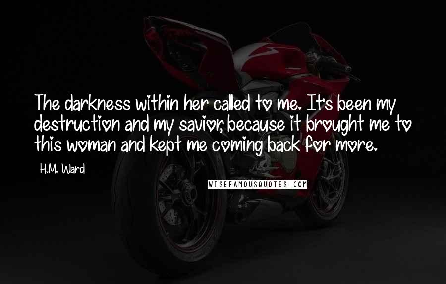 H.M. Ward Quotes: The darkness within her called to me. It's been my destruction and my savior, because it brought me to this woman and kept me coming back for more.