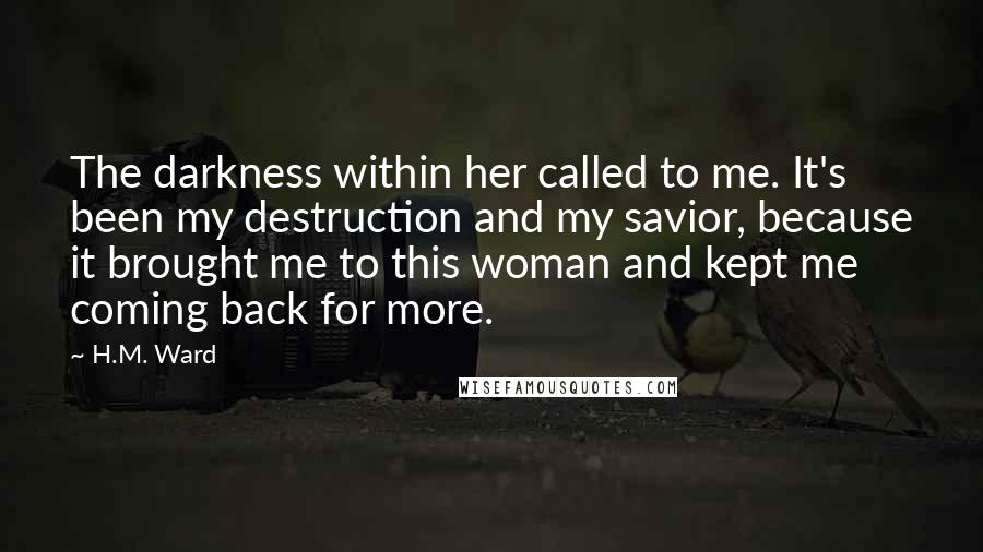 H.M. Ward Quotes: The darkness within her called to me. It's been my destruction and my savior, because it brought me to this woman and kept me coming back for more.