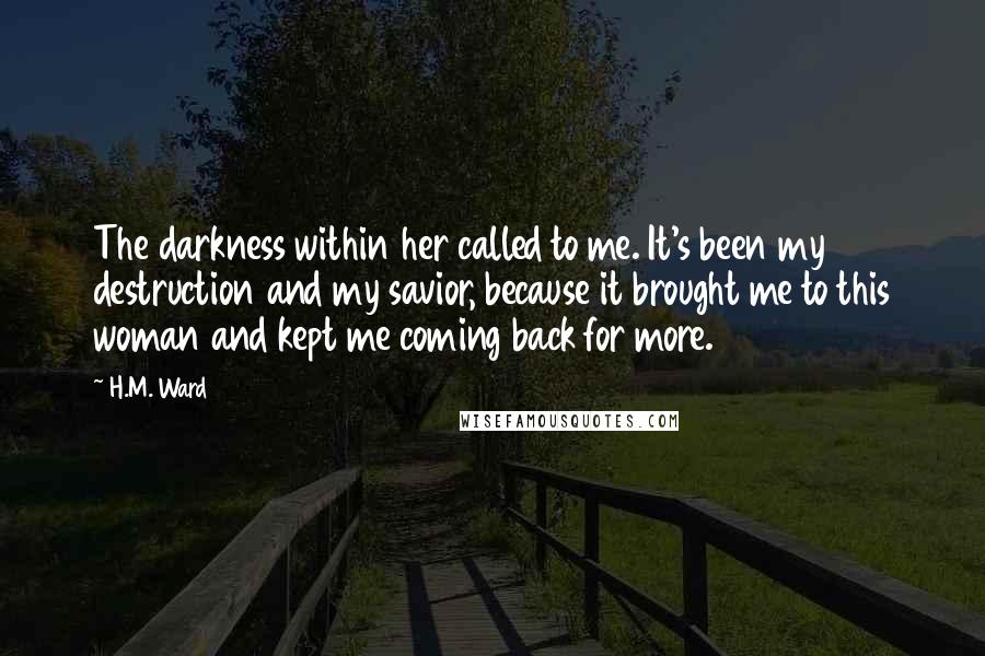H.M. Ward Quotes: The darkness within her called to me. It's been my destruction and my savior, because it brought me to this woman and kept me coming back for more.