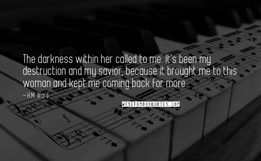 H.M. Ward Quotes: The darkness within her called to me. It's been my destruction and my savior, because it brought me to this woman and kept me coming back for more.