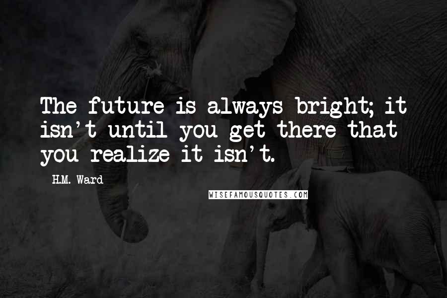 H.M. Ward Quotes: The future is always bright; it isn't until you get there that you realize it isn't.