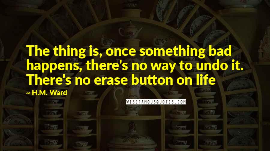 H.M. Ward Quotes: The thing is, once something bad happens, there's no way to undo it. There's no erase button on life