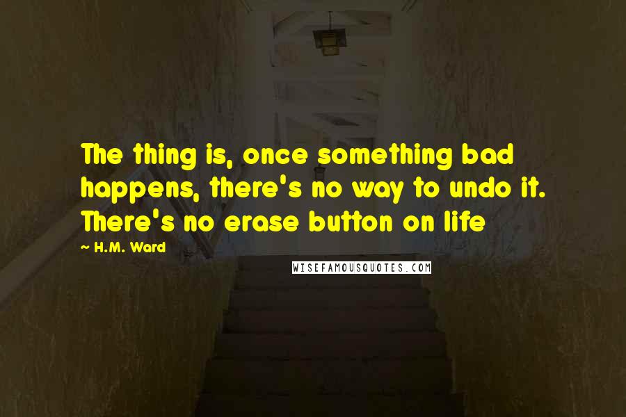 H.M. Ward Quotes: The thing is, once something bad happens, there's no way to undo it. There's no erase button on life