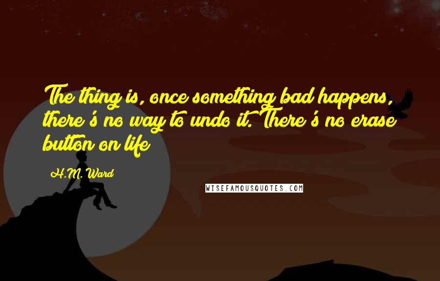 H.M. Ward Quotes: The thing is, once something bad happens, there's no way to undo it. There's no erase button on life