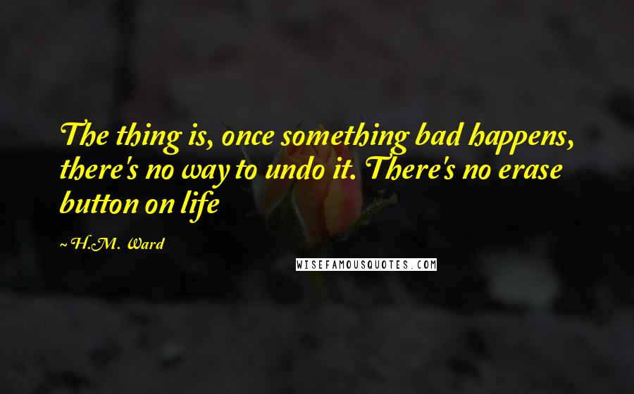 H.M. Ward Quotes: The thing is, once something bad happens, there's no way to undo it. There's no erase button on life