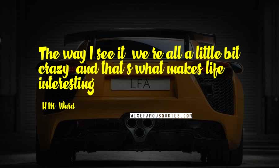 H.M. Ward Quotes: The way I see it, we're all a little bit crazy, and that's what makes life interesting.