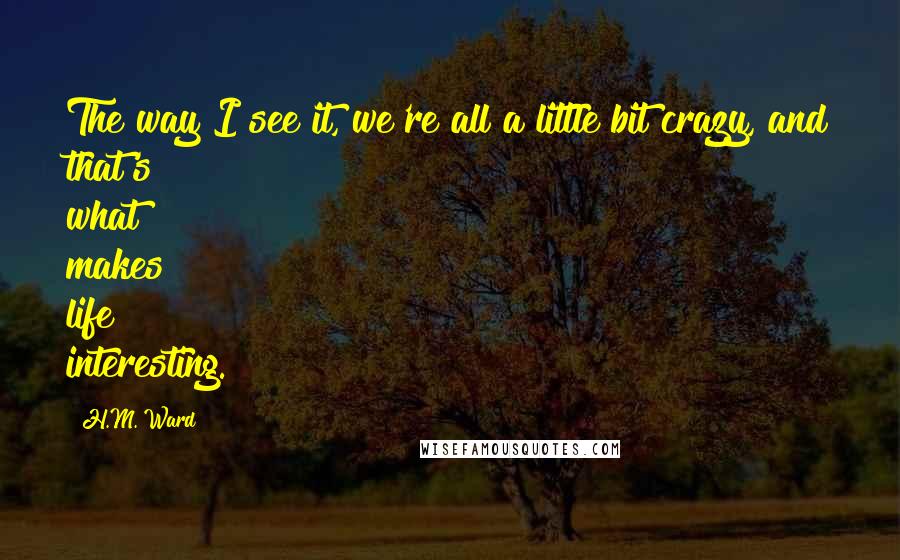 H.M. Ward Quotes: The way I see it, we're all a little bit crazy, and that's what makes life interesting.