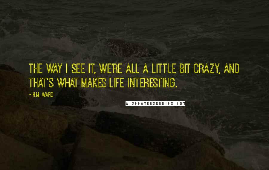 H.M. Ward Quotes: The way I see it, we're all a little bit crazy, and that's what makes life interesting.