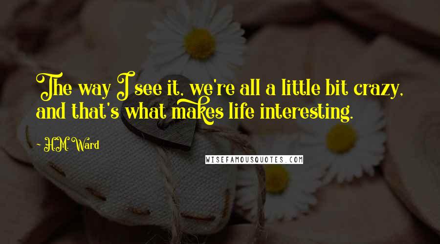 H.M. Ward Quotes: The way I see it, we're all a little bit crazy, and that's what makes life interesting.