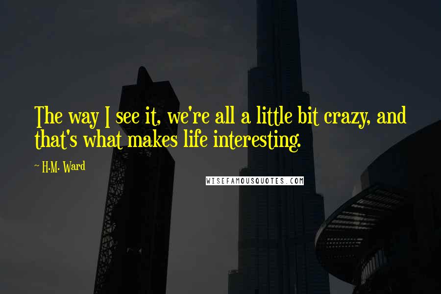 H.M. Ward Quotes: The way I see it, we're all a little bit crazy, and that's what makes life interesting.