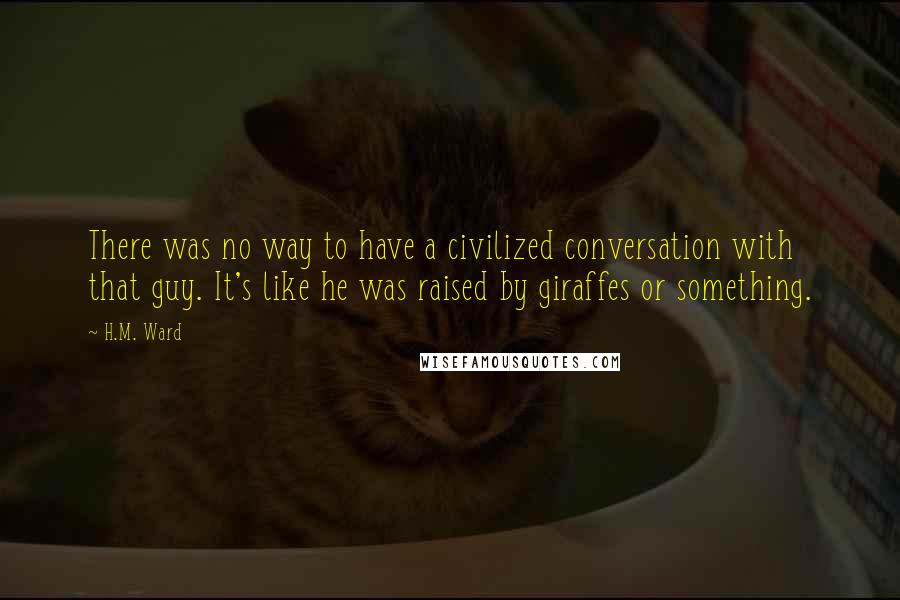 H.M. Ward Quotes: There was no way to have a civilized conversation with that guy. It's like he was raised by giraffes or something.