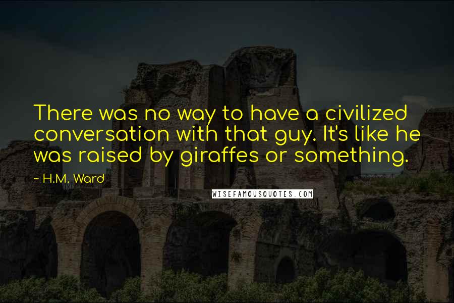 H.M. Ward Quotes: There was no way to have a civilized conversation with that guy. It's like he was raised by giraffes or something.