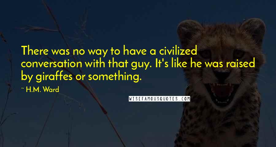 H.M. Ward Quotes: There was no way to have a civilized conversation with that guy. It's like he was raised by giraffes or something.