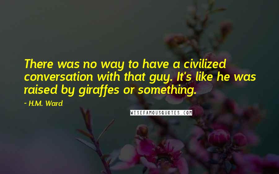 H.M. Ward Quotes: There was no way to have a civilized conversation with that guy. It's like he was raised by giraffes or something.