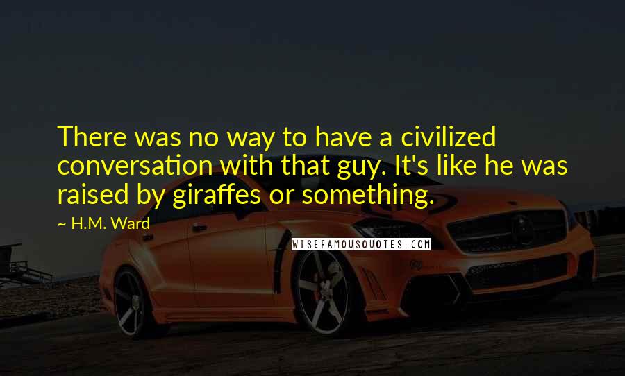 H.M. Ward Quotes: There was no way to have a civilized conversation with that guy. It's like he was raised by giraffes or something.