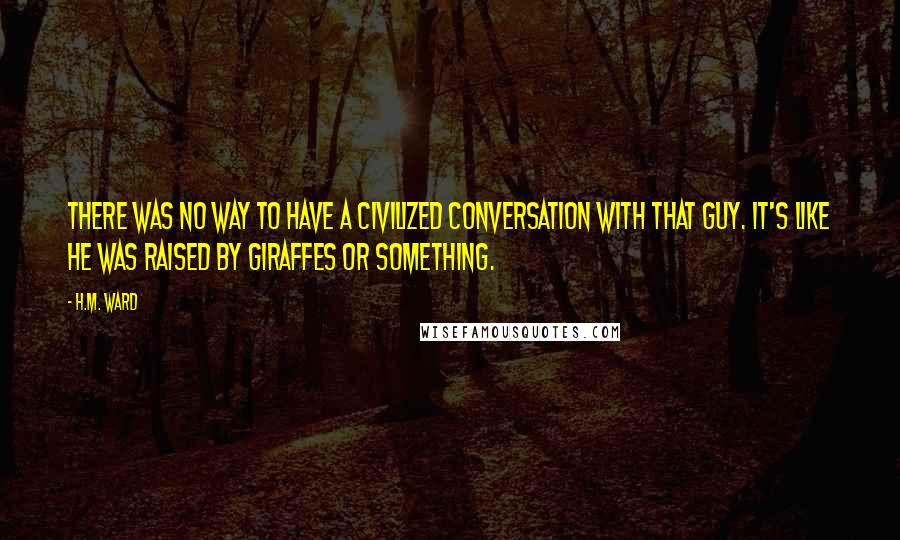 H.M. Ward Quotes: There was no way to have a civilized conversation with that guy. It's like he was raised by giraffes or something.