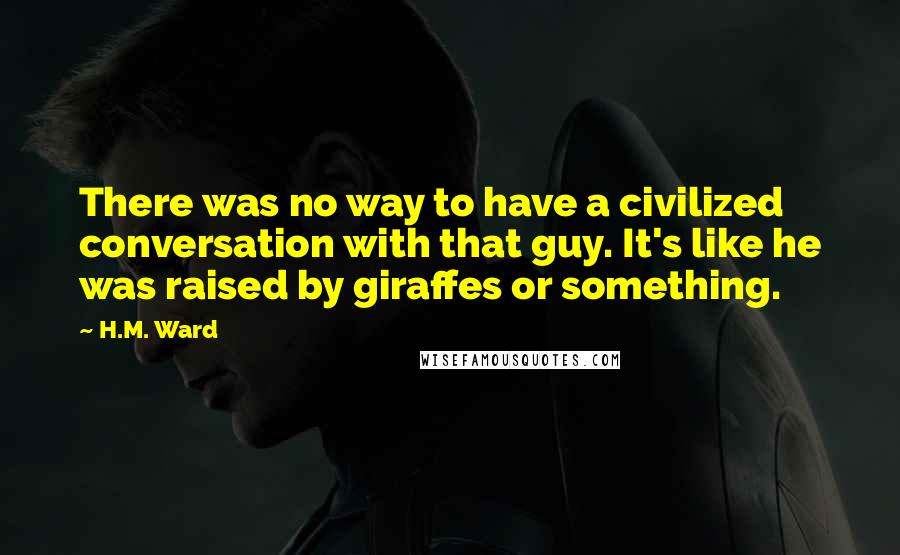 H.M. Ward Quotes: There was no way to have a civilized conversation with that guy. It's like he was raised by giraffes or something.